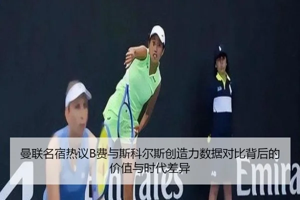 曼联名宿热议B费与斯科尔斯创造力数据对比背后的价值与时代差异