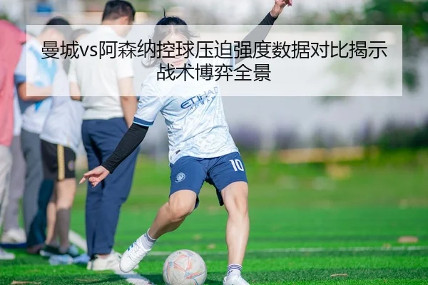 曼城vs阿森纳控球压迫强度数据对比揭示战术博弈全景