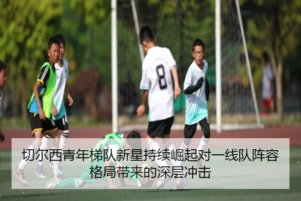 切尔西青年梯队新星持续崛起对一线队阵容格局带来的深层冲击