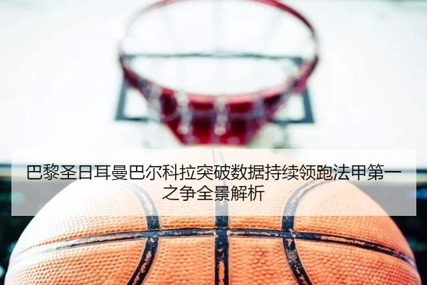 巴黎圣日耳曼巴尔科拉突破数据持续领跑法甲第一之争全景解析