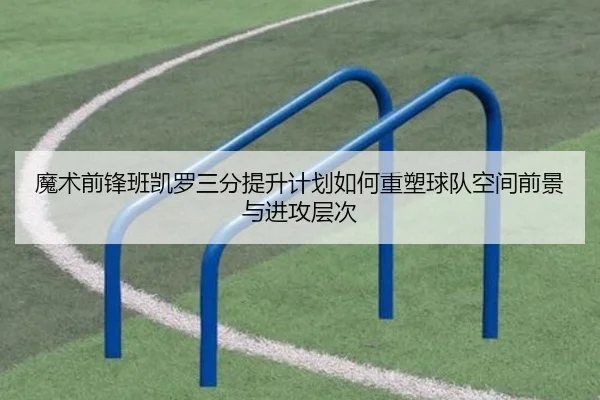 魔术前锋班凯罗三分提升计划如何重塑球队空间前景与进攻层次