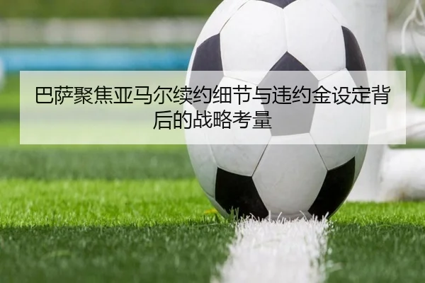 巴萨聚焦亚马尔续约细节与违约金设定背后的战略考量