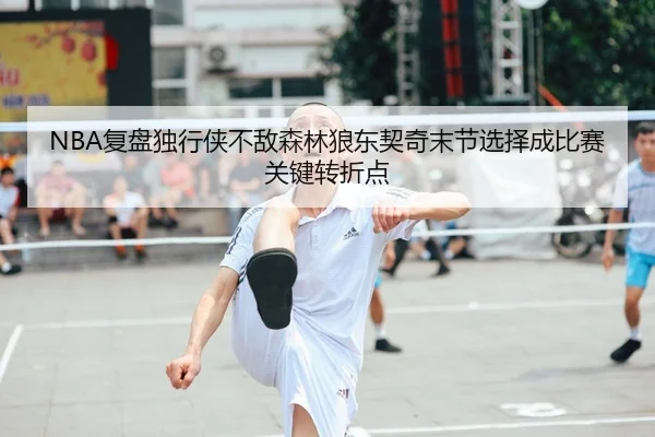 NBA复盘独行侠不敌森林狼东契奇末节选择成比赛关键转折点