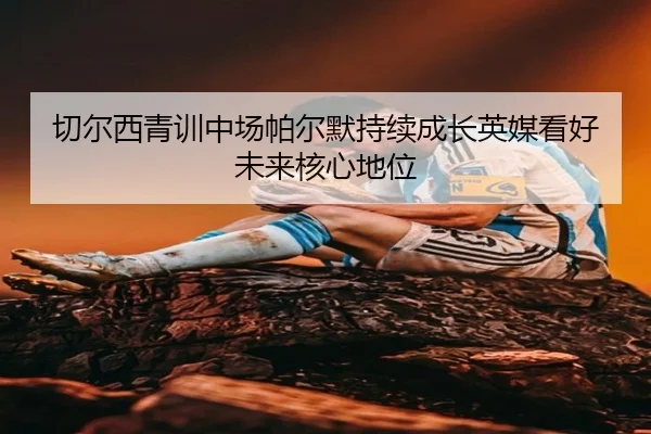 切尔西青训中场帕尔默持续成长英媒看好未来核心地位